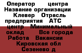 Оператор Call-центра › Название организации ­ Клевер › Отрасль предприятия ­ АТС, call-центр › Минимальный оклад ­ 1 - Все города Работа » Вакансии   . Кировская обл.,Сезенево д.